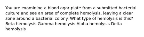 You are examining a blood agar plate from a submitted bacterial culture and see an area of complete hemolysis, leaving a clear zone around a bacterial colony. What type of hemolysis is this? Beta hemolysis Gamma hemolysis Alpha hemolysis Delta hemolysis