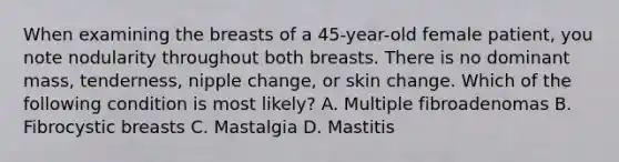 When examining the breasts of a 45-year-old female patient, you note nodularity throughout both breasts. There is no dominant mass, tenderness, nipple change, or skin change. Which of the following condition is most likely? A. Multiple fibroadenomas B. Fibrocystic breasts C. Mastalgia D. Mastitis