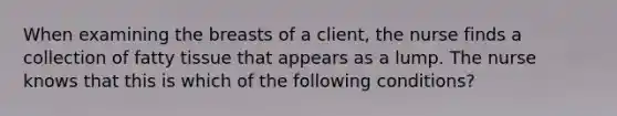 When examining the breasts of a client, the nurse finds a collection of fatty tissue that appears as a lump. The nurse knows that this is which of the following conditions?