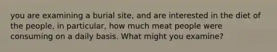 you are examining a burial site, and are interested in the diet of the people, in particular, how much meat people were consuming on a daily basis. What might you examine?