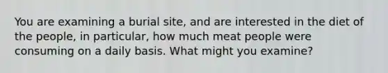 You are examining a burial site, and are interested in the diet of the people, in particular, how much meat people were consuming on a daily basis. What might you examine?