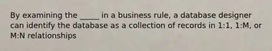 By examining the _____ in a business rule, a database designer can identify the database as a collection of records in 1:1, 1:M, or M:N relationships