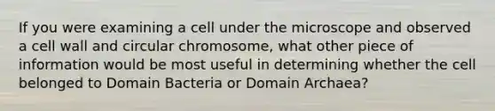 If you were examining a cell under the microscope and observed a cell wall and circular chromosome, what other piece of information would be most useful in determining whether the cell belonged to Domain Bacteria or Domain Archaea?