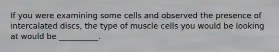 If you were examining some cells and observed the presence of intercalated discs, the type of muscle cells you would be looking at would be __________.