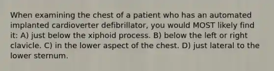 When examining the chest of a patient who has an automated implanted cardioverter defibrillator, you would MOST likely find it: A) just below the xiphoid process. B) below the left or right clavicle. C) in the lower aspect of the chest. D) just lateral to the lower sternum.