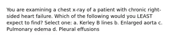 You are examining a chest x-ray of a patient with chronic right-sided heart failure. Which of the following would you LEAST expect to find? Select one: a. Kerley B lines b. Enlarged aorta c. Pulmonary edema d. Pleural effusions