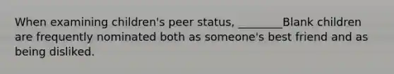 When examining children's peer status, ________Blank children are frequently nominated both as someone's best friend and as being disliked.