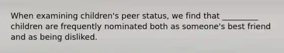 When examining children's peer status, we find that _________ children are frequently nominated both as someone's best friend and as being disliked.