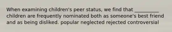 When examining children's peer status, we find that __________ children are frequently nominated both as someone's best friend and as being disliked. popular neglected rejected controversial