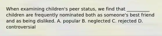 When examining children's peer status, we find that __________ children are frequently nominated both as someone's best friend and as being disliked. A. popular B. neglected C. rejected D. controversial