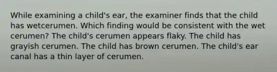 While examining a child's ear, the examiner finds that the child has wetcerumen. Which finding would be consistent with the wet cerumen? The child's cerumen appears flaky. The child has grayish cerumen. The child has brown cerumen. The child's ear canal has a thin layer of cerumen.