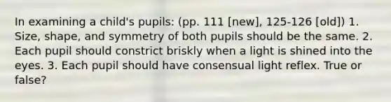 In examining a child's pupils: (pp. 111 [new], 125-126 [old]) 1. Size, shape, and symmetry of both pupils should be the same. 2. Each pupil should constrict briskly when a light is shined into the eyes. 3. Each pupil should have consensual light reflex. True or false?