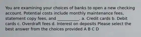 You are examining your choices of banks to open a new checking account. Potential costs include monthly maintenance fees, statement copy fees, and ___________. a. Credit cards b. Debit cards c. Overdraft fees d. Interest on deposits Please select the best answer from the choices provided A B C D