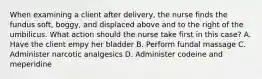 When examining a client after delivery, the nurse finds the fundus soft, boggy, and displaced above and to the right of the umbilicus. What action should the nurse take first in this case? A. Have the client empy her bladder B. Perform fundal massage C. Administer narcotic analgesics D. Administer codeine and meperidine