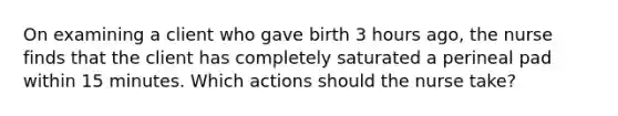 On examining a client who gave birth 3 hours ago, the nurse finds that the client has completely saturated a perineal pad within 15 minutes. Which actions should the nurse take?