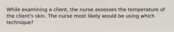 While examining a client, the nurse assesses the temperature of the client's skin. The nurse most likely would be using which technique?