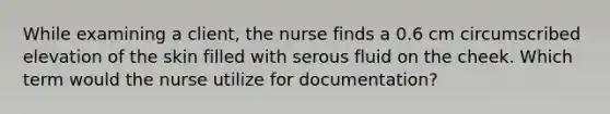 While examining a client, the nurse finds a 0.6 cm circumscribed elevation of the skin filled with serous fluid on the cheek. Which term would the nurse utilize for documentation?