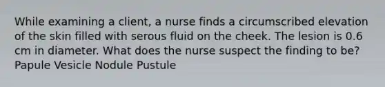 While examining a client, a nurse finds a circumscribed elevation of the skin filled with serous fluid on the cheek. The lesion is 0.6 cm in diameter. What does the nurse suspect the finding to be? Papule Vesicle Nodule Pustule