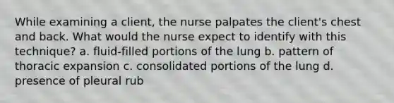 While examining a client, the nurse palpates the client's chest and back. What would the nurse expect to identify with this technique? a. fluid-filled portions of the lung b. pattern of thoracic expansion c. consolidated portions of the lung d. presence of pleural rub