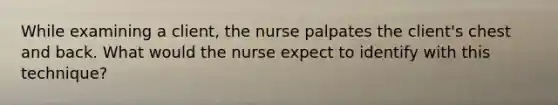 While examining a client, the nurse palpates the client's chest and back. What would the nurse expect to identify with this technique?