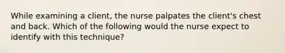 While examining a client, the nurse palpates the client's chest and back. Which of the following would the nurse expect to identify with this technique?