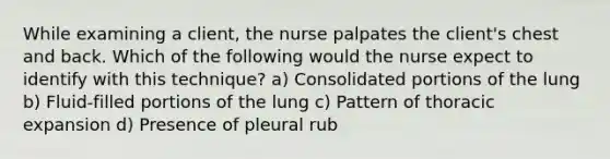 While examining a client, the nurse palpates the client's chest and back. Which of the following would the nurse expect to identify with this technique? a) Consolidated portions of the lung b) Fluid-filled portions of the lung c) Pattern of thoracic expansion d) Presence of pleural rub