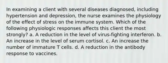 In examining a client with several diseases diagnosed, including hypertension and depression, the nurse examines the physiology of the effect of stress on the immune system. Which of the following physiologic responses affects this client the most strongly? a. A reduction in the level of virus-fighting interferon. b. An increase in the level of serum cortisol. c. An increase the number of immature T cells. d. A reduction in the antibody response to vaccines.