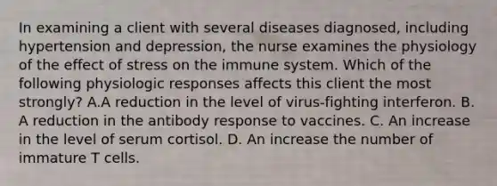 In examining a client with several diseases diagnosed, including hypertension and depression, the nurse examines the physiology of the effect of stress on the immune system. Which of the following physiologic responses affects this client the most strongly? A.A reduction in the level of virus-fighting interferon. B. A reduction in the antibody response to vaccines. C. An increase in the level of serum cortisol. D. An increase the number of immature T cells.