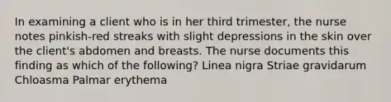 In examining a client who is in her third trimester, the nurse notes pinkish-red streaks with slight depressions in the skin over the client's abdomen and breasts. The nurse documents this finding as which of the following? Linea nigra Striae gravidarum Chloasma Palmar erythema