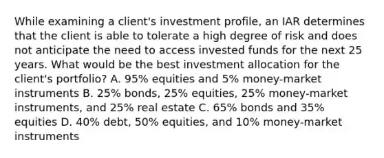 While examining a client's investment profile, an IAR determines that the client is able to tolerate a high degree of risk and does not anticipate the need to access invested funds for the next 25 years. What would be the best investment allocation for the client's portfolio? A. 95% equities and 5% money-market instruments B. 25% bonds, 25% equities, 25% money-market instruments, and 25% real estate C. 65% bonds and 35% equities D. 40% debt, 50% equities, and 10% money-market instruments