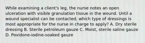 While examining a client's leg, the nurse notes an open ulceration with visible granulation tissue in the wound. Until a wound specialist can be contacted, which type of dressings is most appropriate for the nurse in charge to apply? A. Dry sterile dressing B. Sterile petroleum gauze C. Moist, sterile saline gauze D. Povidone-iodine-soaked gauze