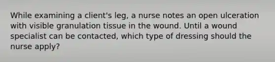 While examining a client's leg, a nurse notes an open ulceration with visible granulation tissue in the wound. Until a wound specialist can be contacted, which type of dressing should the nurse apply?