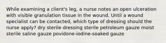 While examining a client's leg, a nurse notes an open ulceration with visible granulation tissue in the wound. Until a wound specialist can be contacted, which type of dressing should the nurse apply? dry sterile dressing sterile petroleum gauze moist sterile saline gauze povidone-iodine-soaked gauze