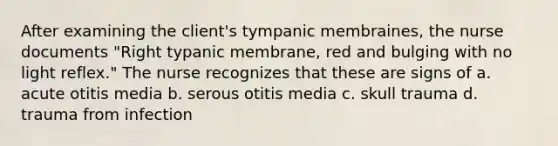 After examining the client's tympanic membraines, the nurse documents "Right typanic membrane, red and bulging with no light reflex." The nurse recognizes that these are signs of a. acute otitis media b. serous otitis media c. skull trauma d. trauma from infection