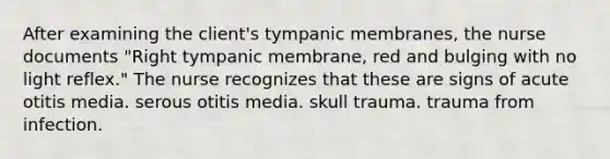 After examining the client's tympanic membranes, the nurse documents "Right tympanic membrane, red and bulging with no light reflex." The nurse recognizes that these are signs of acute otitis media. serous otitis media. skull trauma. trauma from infection.