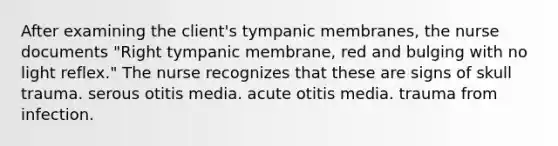 After examining the client's tympanic membranes, the nurse documents "Right tympanic membrane, red and bulging with no light reflex." The nurse recognizes that these are signs of skull trauma. serous otitis media. acute otitis media. trauma from infection.