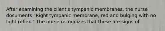 After examining the client's tympanic membranes, the nurse documents "Right tympanic membrane, red and bulging with no light reflex." The nurse recognizes that these are signs of