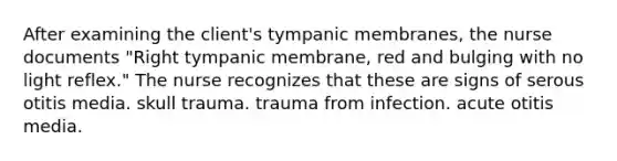 After examining the client's tympanic membranes, the nurse documents "Right tympanic membrane, red and bulging with no light reflex." The nurse recognizes that these are signs of serous otitis media. skull trauma. trauma from infection. acute otitis media.