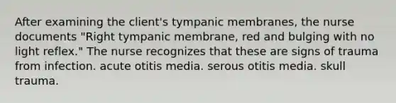 After examining the client's tympanic membranes, the nurse documents "Right tympanic membrane, red and bulging with no light reflex." The nurse recognizes that these are signs of trauma from infection. acute otitis media. serous otitis media. skull trauma.