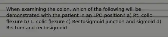 When examining the colon, which of the following will be demonstrated with the patient in an LPO position? a) Rt. colic flexure b) L. colic flexure c) Rectosigmoid junction and sigmoid d) Rectum and rectosigmoid