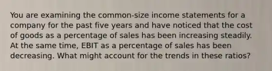 You are examining the common-size income statements for a company for the past five years and have noticed that the cost of goods as a percentage of sales has been increasing steadily. At the same time, EBIT as a percentage of sales has been decreasing. What might account for the trends in these ratios?