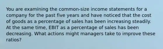 You are examining the common-size income statements for a company for the past five years and have noticed that the cost of goods as a percentage of sales has been increasing steadily. At the same time, EBIT as a percentage of sales has been decreasing. What actions might managers take to improve these ratios?