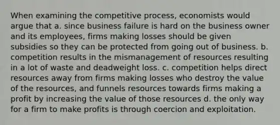 When examining the competitive process, economists would argue that a. since business failure is hard on the business owner and its employees, firms making losses should be given subsidies so they can be protected from going out of business. b. competition results in the mismanagement of resources resulting in a lot of waste and deadweight loss. c. competition helps direct resources away from firms making losses who destroy the value of the resources, and funnels resources towards firms making a profit by increasing the value of those resources d. the only way for a firm to make profits is through coercion and exploitation.