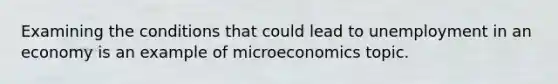 Examining the conditions that could lead to unemployment in an economy is an example of microeconomics topic.