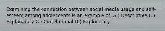 Examining the connection between social media usage and self-esteem among adolescents is an example of: A.) Descriptive B.) Explanatory C.) Correlational D.) Exploratory