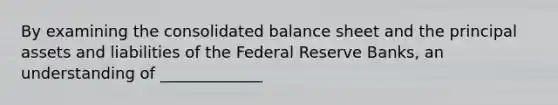 By examining the consolidated balance sheet and the principal assets and liabilities of the Federal Reserve Banks, an understanding of _____________