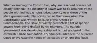 When examining the Constitution, why are reserved powers not clearly defined? The majority of power was to be retained by the people with individual rights taking priority over those of the state governments. The states had all the power when the Constitution was written because of the Articles of Confederation. The issue of slavery prevented a list of specific powers from being drafted by the founders. The national government was developing a detailed list but preferred to first establish a basic foundation. The founders intended the Supreme Court to evaluate the needs of the states on an ongoing basis.