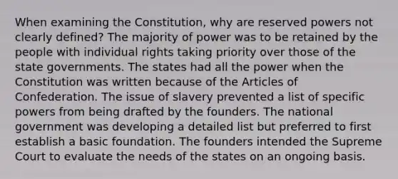 When examining the Constitution, why are reserved powers not clearly defined? The majority of power was to be retained by the people with individual rights taking priority over those of the state governments. The states had all the power when the Constitution was written because of the Articles of Confederation. The issue of slavery prevented a list of specific powers from being drafted by the founders. The national government was developing a detailed list but preferred to first establish a basic foundation. The founders intended the Supreme Court to evaluate the needs of the states on an ongoing basis.