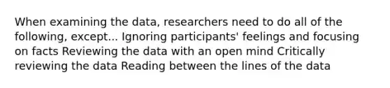 When examining the data, researchers need to do all of the following, except... Ignoring participants' feelings and focusing on facts Reviewing the data with an open mind Critically reviewing the data Reading between the lines of the data