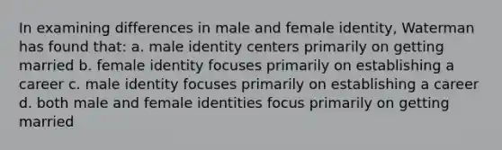 In examining differences in male and female identity, Waterman has found that: a. male identity centers primarily on getting married b. female identity focuses primarily on establishing a career c. male identity focuses primarily on establishing a career d. both male and female identities focus primarily on getting married